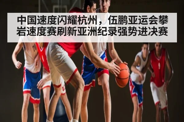 中国速度闪耀杭州,伍鹏亚运会攀岩速度赛刷新亚洲纪录强势进决赛